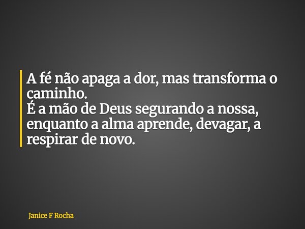 A fé não apaga a dor, mas transforma o caminho. É a mão de Deus segurando a nossa, enquanto a alma aprende, devagar, a respirar de novo.... Frase de Janice F Rocha.