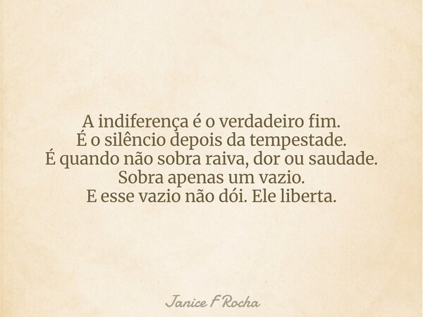 A indiferença é o verdadeiro fim. É o silêncio depois da tempestade. É quando não sobra raiva, dor ou saudade. Sobra apenas um vazio. E esse vazio não dói. Ele ... Frase de Janice F Rocha.