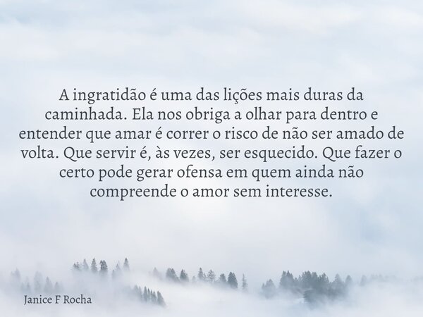 A ingratidão é uma das lições mais duras da caminhada. Ela nos obriga a olhar para dentro e entender que amar é correr o risco de não ser amado de volta. Que se... Frase de Janice F Rocha.
