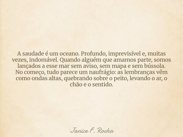 A saudade é um oceano. Profundo, imprevisível e, muitas vezes, indomável. Quando alguém que amamos parte, somos lançados a esse mar sem aviso, sem mapa e sem bú... Frase de Janice F. Rocha.