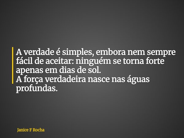 A verdade é simples, embora nem sempre fácil de aceitar: ninguém se torna forte apenas em dias de sol. A força verdadeira nasce nas águas profundas.... Frase de Janice F Rocha.