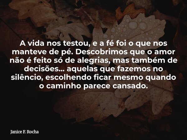A vida nos testou, e a fé foi o que nos manteve de pé. Descobrimos que o amor não é feito só de alegrias, mas também de decisões... aquelas que fazemos no silên... Frase de Janice F. Rocha.