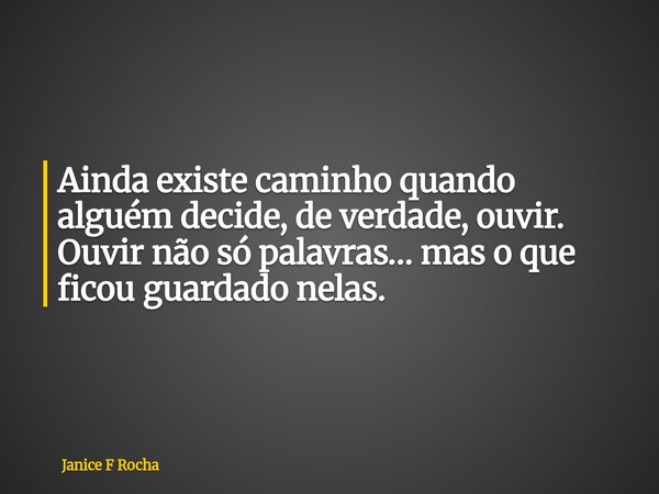 Ainda existe caminho quando alguém decide, de verdade, ouvir. Ouvir não só palavras… mas o que ficou guardado nelas.... Frase de Janice F Rocha.