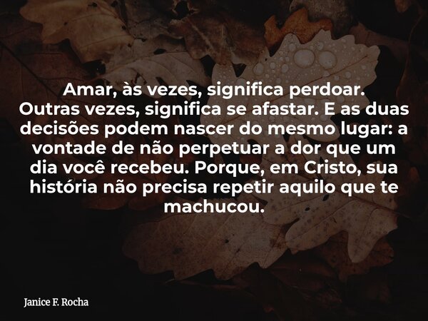Amar, às vezes, significa perdoar. Outras vezes, significa se afastar. E as duas decisões podem nascer do mesmo lugar: a vontade de não perpetuar a dor que um d... Frase de Janice F. Rocha.