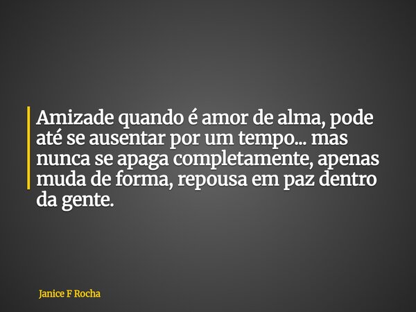Amizade quando é amor de alma, pode até se ausentar por um tempo... mas nunca se apaga completamente, apenas muda de forma, repousa em paz dentro da gente.... Frase de Janice F Rocha.