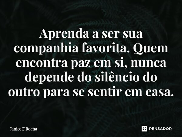 ⁠Aprenda a ser sua companhia favorita. Quem encontra paz em si, nunca depende do silêncio do outro para se sentir em casa.... Frase de Janice F Rocha.