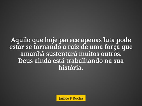 Aquilo que hoje parece apenas luta pode estar se tornando a raiz de uma força que amanhã sustentará muitos outros. Deus ainda está trabalhando na sua história.... Frase de Janice F Rocha.