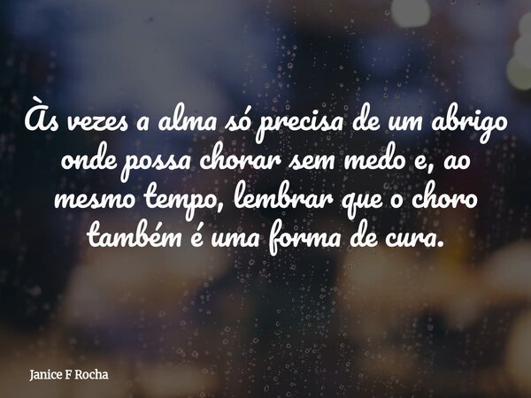 Às vezes a alma só precisa de um abrigo onde possa chorar sem medo e, ao mesmo tempo, lembrar que o choro também é uma forma de cura.... Frase de Janice F Rocha.