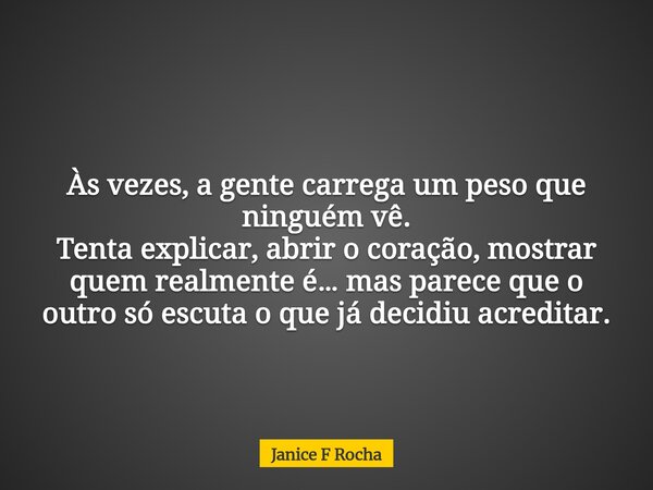 Às vezes, a gente carrega um peso que ninguém vê. Tenta explicar, abrir o coração, mostrar quem realmente é… mas parece que o outro só escuta o que já decidiu a... Frase de Janice F Rocha.
