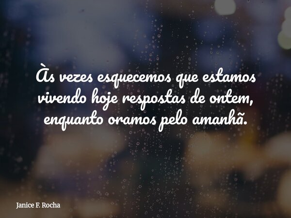 Às vezes esquecemos que estamos vivendo hoje respostas de ontem, enquanto oramos pelo amanhã.... Frase de Janice F. Rocha.