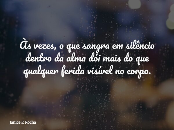 Às vezes, o que sangra em silêncio dentro da alma dói mais do que qualquer ferida visível no corpo.... Frase de Janice F. Rocha.