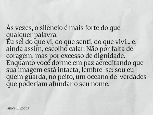 Às vezes, o silêncio é mais forte do que qualquer palavra. Eu sei do que vi, do que senti, do que vivi... e, ainda assim, escolho calar. Não por falta de corage... Frase de Janice F. Rocha.