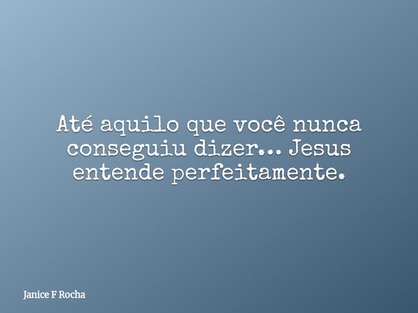 Até aquilo que você nunca conseguiu dizer… Jesus entende perfeitamente.... Frase de Janice F Rocha.