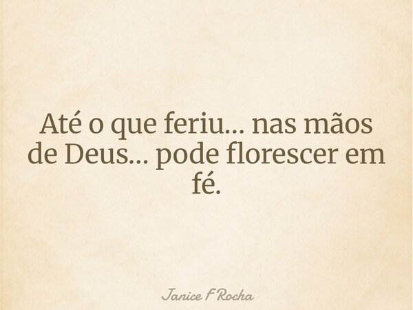 Até o que feriu… nas mãos de Deus… pode florescer em fé.... Frase de Janice F Rocha.