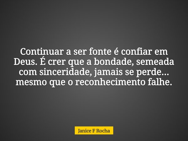 Continuar a ser fonte é confiar em Deus. É crer que a bondade, semeada com sinceridade, jamais se perde... mesmo que o reconhecimento falhe.... Frase de Janice F Rocha.
