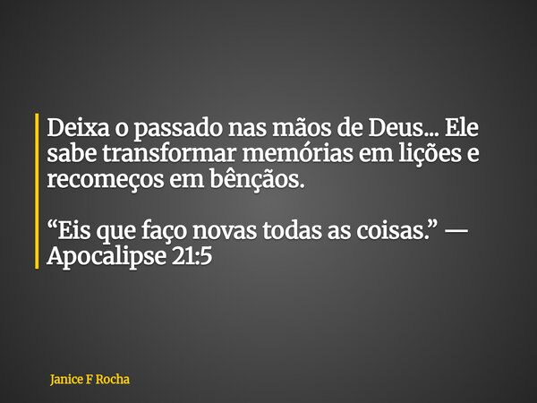 Deixa o passado nas mãos de Deus... Ele sabe transformar memórias em lições e recomeços em bênçãos. “Eis que faço novas todas as coisas.” — Apocalipse 21:5... Frase de Janice F Rocha.