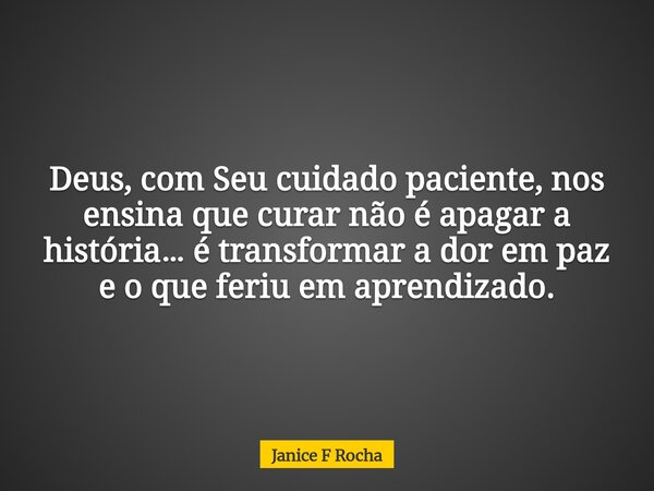 Deus, com Seu cuidado paciente, nos ensina que curar não é apagar a história… é transformar a dor em paz e o que feriu em aprendizado.... Frase de Janice F Rocha.