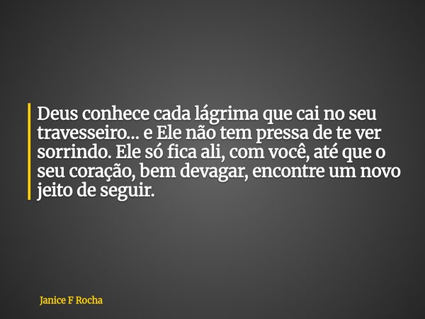 Deus conhece cada lágrima que cai no seu travesseiro… e Ele não tem pressa de te ver sorrindo. Ele só fica ali, com você, até que o seu coração, bem devagar, en... Frase de Janice F Rocha.