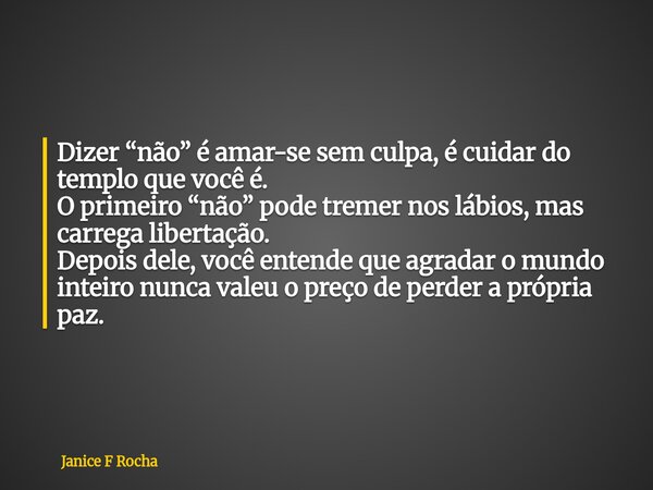 Dizer “não” é amar-se sem culpa, é cuidar do templo que você é. O primeiro “não” pode tremer nos lábios, mas carrega libertação. Depois dele, você entende que a... Frase de Janice F Rocha.