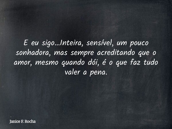 E eu sigo…Inteira, sensível, um pouco sonhadora, mas sempre acreditando que o amor, mesmo quando dói, é o que faz tudo valer a pena.... Frase de Janice F. Rocha.