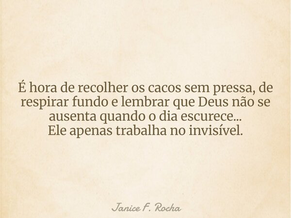 É hora de recolher os cacos sem pressa, de respirar fundo e lembrar que Deus não se ausenta quando o dia escurece... Ele apenas trabalha no invisível.... Frase de Janice F. Rocha.