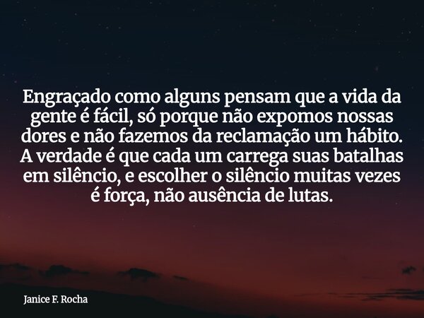 Engraçado como alguns pensam que a vida da gente é fácil, só porque não expomos nossas dores e não fazemos da reclamação um hábito. A verdade é que cada um carr... Frase de Janice F. Rocha.