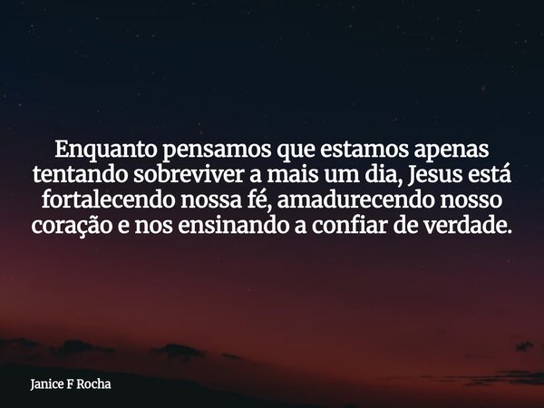 Enquanto pensamos que estamos apenas tentando sobreviver a mais um dia, Jesus está fortalecendo nossa fé, amadurecendo nosso coração e nos ensinando a confiar d... Frase de Janice F Rocha.
