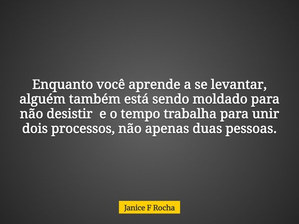 Enquanto você aprende a se levantar, alguém também está sendo moldado para não desistir e o tempo trabalha para unir dois processos, não apenas duas pessoas.... Frase de Janice F Rocha.