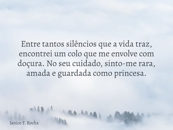 Entre tantos silêncios que a vida traz, encontrei um colo que me envolve com doçura. No seu cuidado, sinto-me rara, amada e guardada como princesa.... Frase de Janice F. Rocha.
