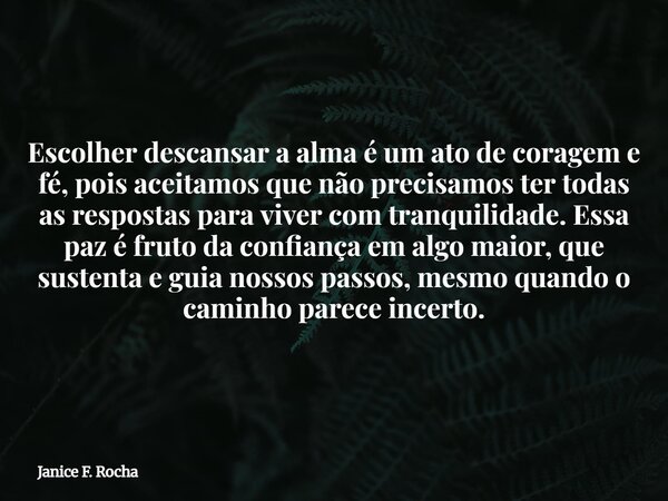 Escolher descansar a alma é um ato de coragem e fé, pois aceitamos que não precisamos ter todas as respostas para viver com tranquilidade. Essa paz é fruto da c... Frase de Janice F. Rocha.