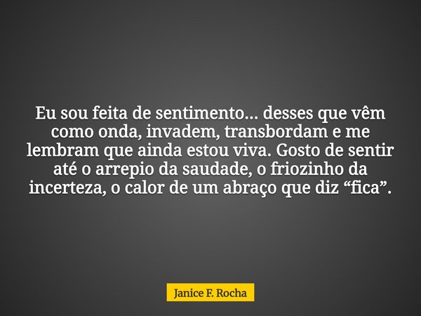 Eu sou feita de sentimento... desses que vêm como onda, invadem, transbordam e me lembram que ainda estou viva. Gosto de sentir até o arrepio da saudade, o frio... Frase de Janice F. Rocha.