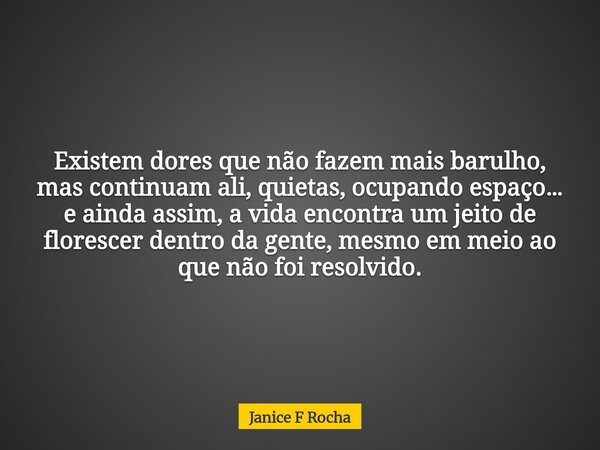 Existem dores que não fazem mais barulho, mas continuam ali, quietas, ocupando espaço… e ainda assim, a vida encontra um jeito de florescer dentro da gente, mes... Frase de Janice F Rocha.