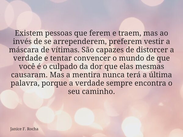 Existem pessoas que ferem e traem, mas ao invés de se arrependerem, preferem vestir a máscara de vítimas. São capazes de distorcer a verdade e tentar convencer ... Frase de Janice F. Rocha.
