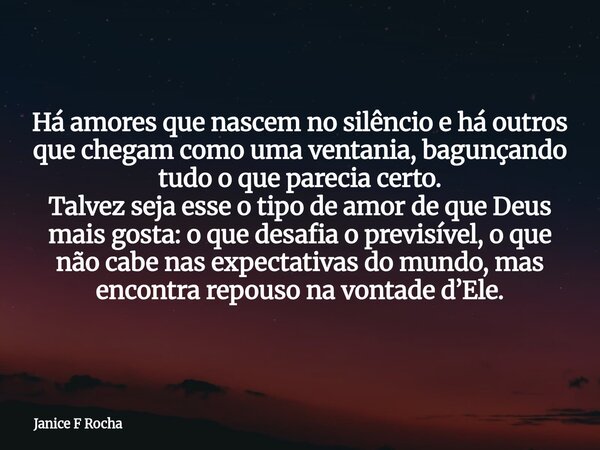 Há amores que nascem no silêncio e há outros que chegam como uma ventania, bagunçando tudo o que parecia certo. Talvez seja esse o tipo de amor de que Deus mais... Frase de Janice F Rocha.