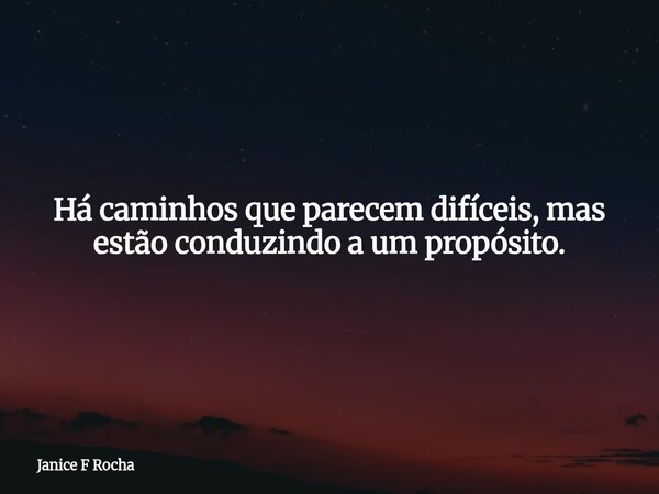 Há caminhos que parecem difíceis, mas estão conduzindo a um propósito.... Frase de Janice F Rocha.