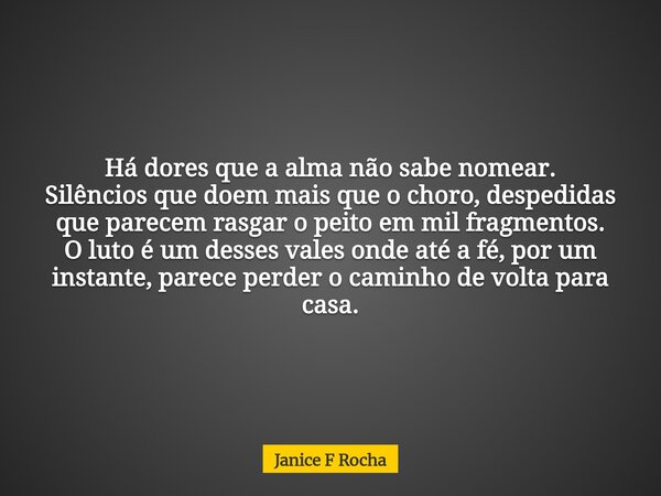 Há dores que a alma não sabe nomear. Silêncios que doem mais que o choro, despedidas que parecem rasgar o peito em mil fragmentos. O luto é um desses vales onde... Frase de Janice F Rocha.
