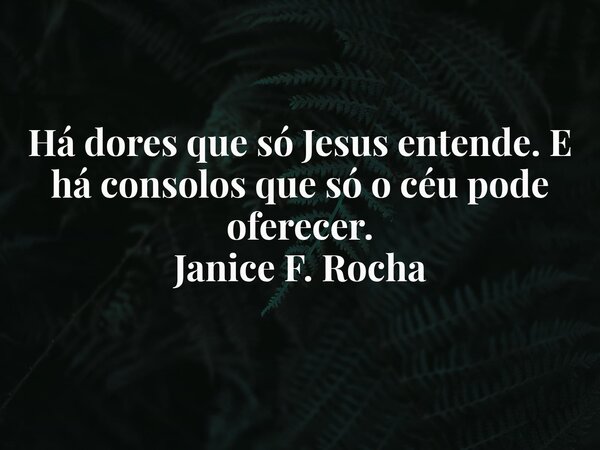 Há dores que só Jesus entende. E há consolos que só o céu pode oferecer. Janice F. Rocha... Frase de Janice F. Rocha.