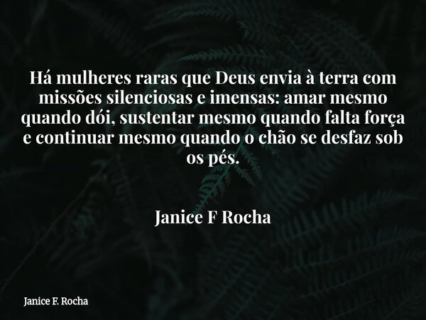 Há mulheres raras que Deus envia à terra com missões silenciosas e imensas: amar mesmo quando dói, sustentar mesmo quando falta força e continuar mesmo quando o... Frase de Janice F. Rocha.