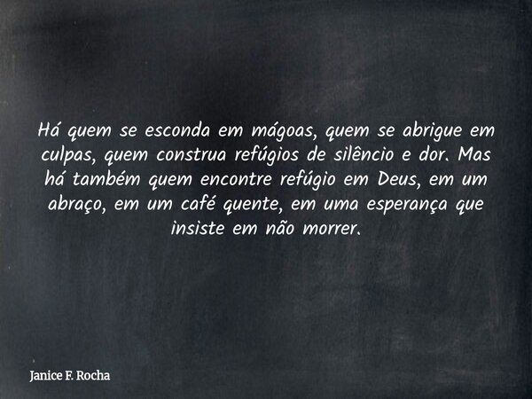 Há quem se esconda em mágoas, quem se abrigue em culpas, quem construa refúgios de silêncio e dor. Mas há também quem encontre refúgio em Deus, em um abraço, em... Frase de Janice F. Rocha.