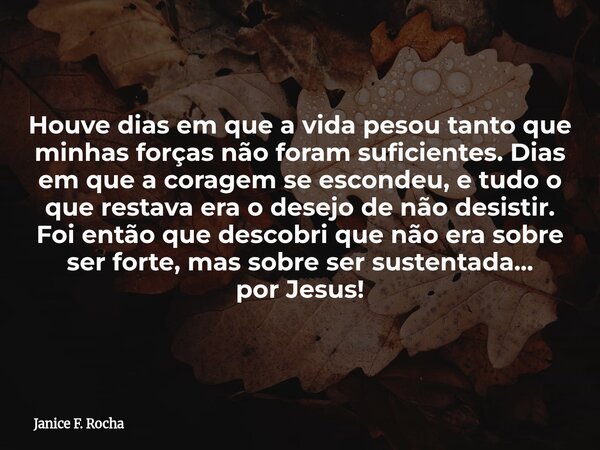 Houve dias em que a vida pesou tanto que minhas forças não foram suficientes. Dias em que a coragem se escondeu, e tudo o que restava era o desejo de não desist... Frase de Janice F. Rocha.