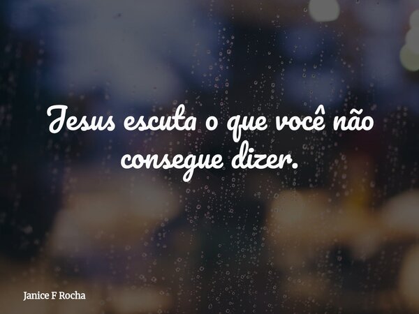 Jesus escuta o que você não consegue dizer.... Frase de Janice F Rocha.