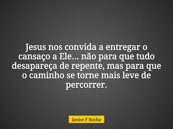 Jesus nos convida a entregar o cansaço a Ele... não para que tudo desapareça de repente, mas para que o caminho se torne mais leve de percorrer.... Frase de Janice F Rocha.