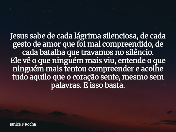 Jesus sabe de cada lágrima silenciosa, de cada gesto de amor que foi mal compreendido, de cada batalha que travamos no silêncio. Ele vê o que ninguém mais viu, ... Frase de Janice F Rocha.
