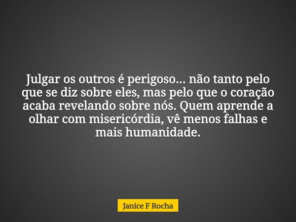 Julgar os outros é perigoso... não tanto pelo que se diz sobre eles, mas pelo que o coração acaba revelando sobre nós. Quem aprende a olhar com misericórdia, vê... Frase de Janice F Rocha.