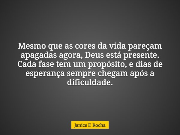 Mesmo que as cores da vida pareçam apagadas agora, Deus está presente. Cada fase tem um propósito, e dias de esperança sempre chegam após a dificuldade.... Frase de Janice F. Rocha.