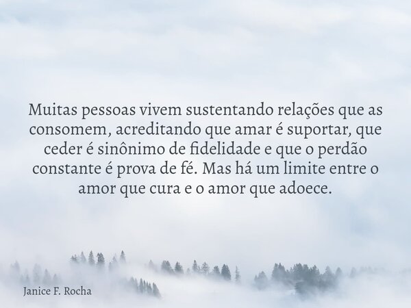 Muitas pessoas vivem sustentando relações que as consomem, acreditando que amar é suportar, que ceder é sinônimo de fidelidade e que o perdão constante é prova ... Frase de Janice F. Rocha.