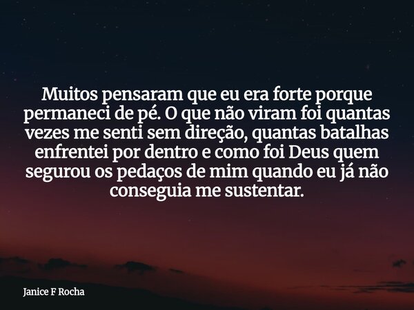 Muitos pensaram que eu era forte porque permaneci de pé. O que não viram foi quantas vezes me senti sem direção, quantas batalhas enfrentei por dentro e como fo... Frase de Janice F Rocha.