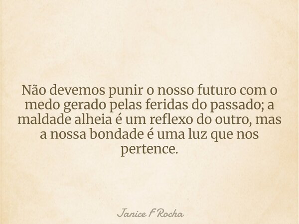 Não devemos punir o nosso futuro com o medo gerado pelas feridas do passado; a maldade alheia é um reflexo do outro, mas a nossa bondade é uma luz que nos perte... Frase de Janice F Rocha.