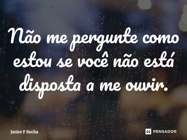 Não me pergunte como estou se você não está disposta a me ouvir.... Frase de Janice F Rocha.