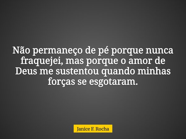 Não permaneço de pé porque nunca fraquejei, mas porque o amor de Deus me sustentou quando minhas forças se esgotaram.... Frase de Janice F. Rocha.